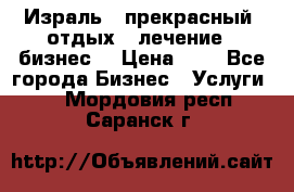 Израль - прекрасный  отдых - лечение - бизнес  › Цена ­ 1 - Все города Бизнес » Услуги   . Мордовия респ.,Саранск г.